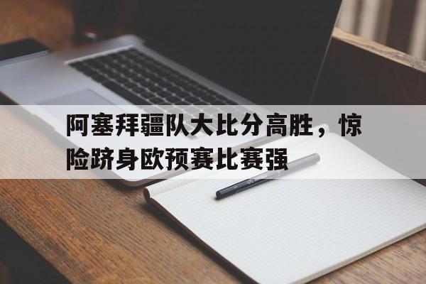 阿塞拜疆队大比分高胜，惊险跻身欧预赛比赛强的简单介绍