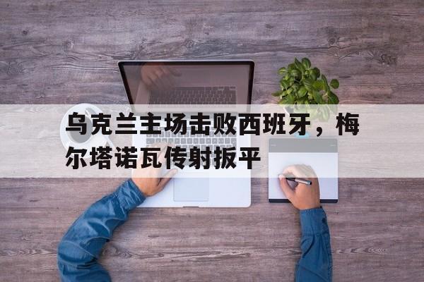 乌克兰主场击败西班牙，梅尔塔诺瓦传射扳平的简单介绍