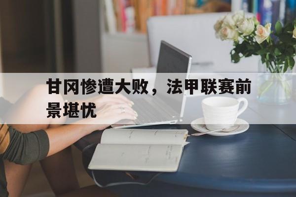 关于甘冈惨遭大败，法甲联赛前景堪忧的信息