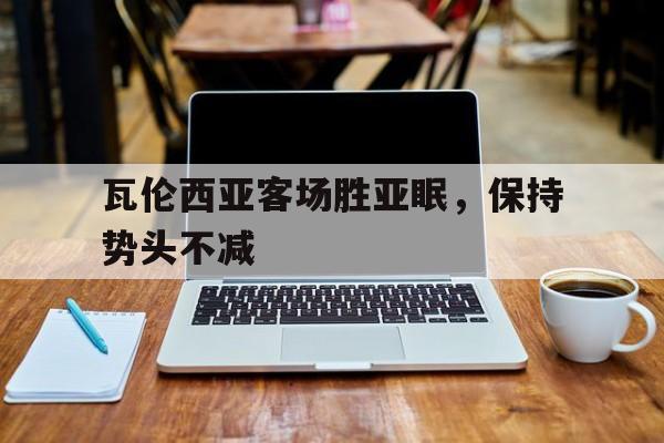 瓦伦西亚客场胜亚眠，保持势头不减的简单介绍
