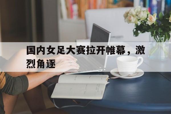 关于国内女足大赛拉开帷幕，激烈角逐的信息