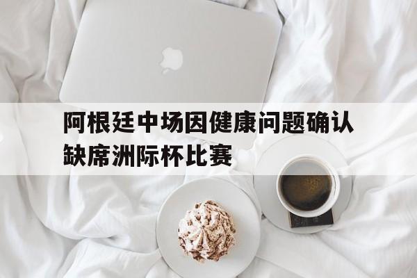 阿根廷中场因健康问题确认缺席洲际杯比赛的简单介绍
