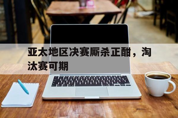 包含亚太地区决赛厮杀正酣，淘汰赛可期的词条