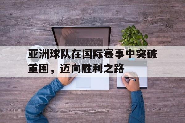 亚洲球队在国际赛事中突破重围，迈向胜利之路的简单介绍
