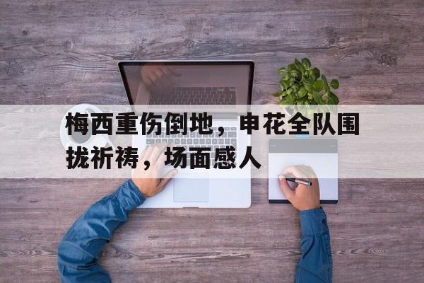 梅西重伤倒地，申花全队围拢祈祷，场面感人